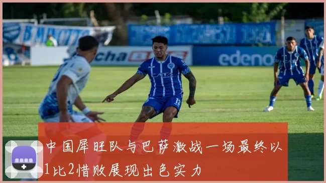 中国犀旺队与巴萨激战一场最终以1比2惜败展现出色实力