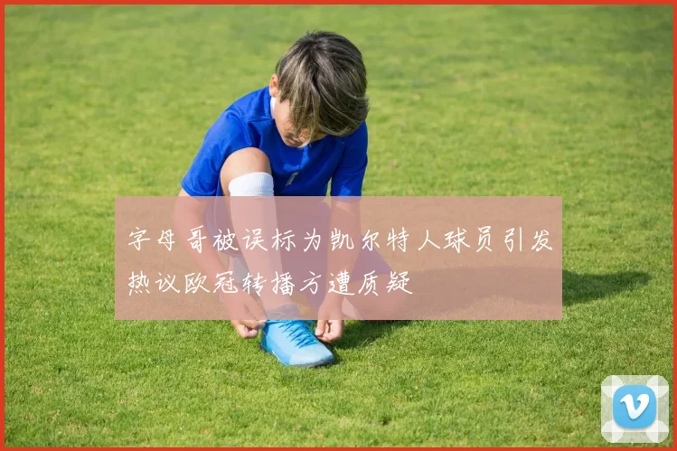 字母哥被误标为凯尔特人球员引发热议欧冠转播方遭质疑