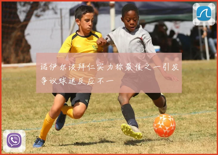 诺伊尔谈拜仁实力称最佳之一引发争议球迷反应不一